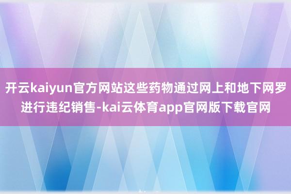 开云kaiyun官方网站这些药物通过网上和地下网罗进行违纪销售-kai云体育app官网版下载官网