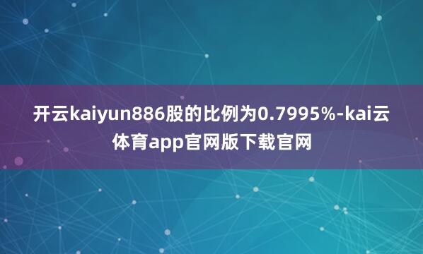 开云kaiyun886股的比例为0.7995%-kai云体育app官网版下载官网