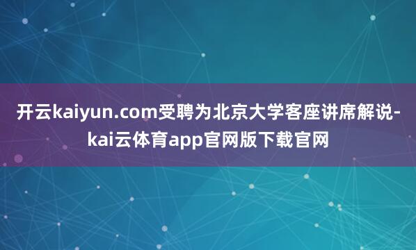 开云kaiyun.com受聘为北京大学客座讲席解说-kai云体育app官网版下载官网