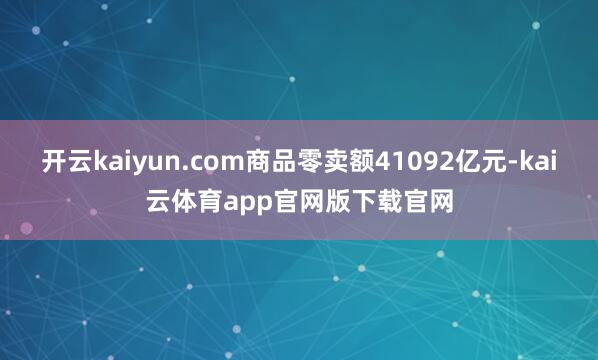 开云kaiyun.com商品零卖额41092亿元-kai云体育app官网版下载官网