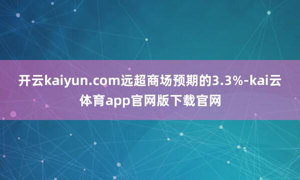 开云kaiyun.com远超商场预期的3.3%-kai云体育app官网版下载官网