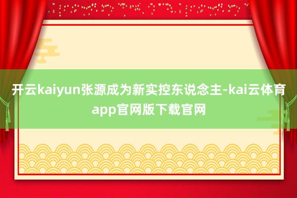 开云kaiyun张源成为新实控东说念主-kai云体育app官网版下载官网
