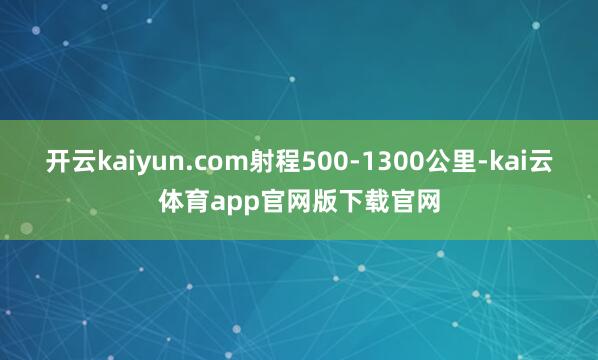 开云kaiyun.com射程500-1300公里-kai云体育app官网版下载官网