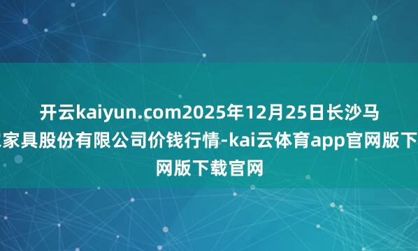 开云kaiyun.com2025年12月25日长沙马王堆农家具股份有限公司价钱行情-kai云体育app官网版下载官网