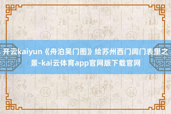 开云kaiyun《舟泊吴门图》绘苏州西门阊门表里之景-kai云体育app官网版下载官网
