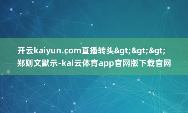 开云kaiyun.com直播转头>>> 郑则文默示-kai云体育app官网版下载官网