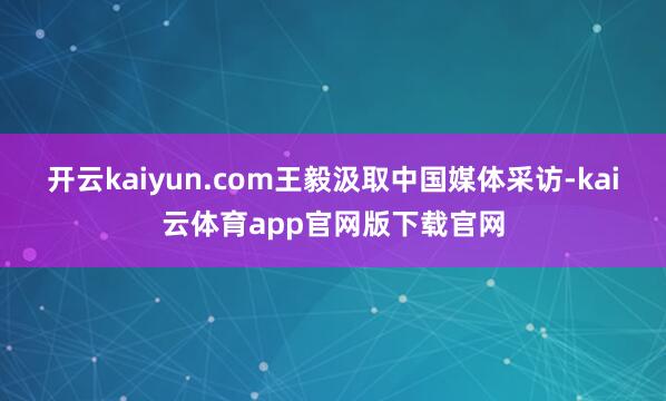 开云kaiyun.com王毅汲取中国媒体采访-kai云体育app官网版下载官网