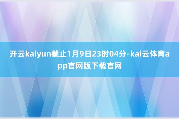 开云kaiyun截止1月9日23时04分-kai云体育app官网版下载官网