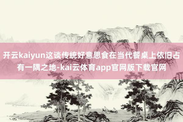 开云kaiyun这谈传统好意思食在当代餐桌上依旧占有一隅之地-kai云体育app官网版下载官网